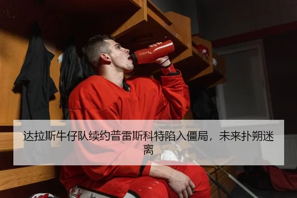 达拉斯牛仔队续约普雷斯科特陷入僵局，未来扑朔迷离